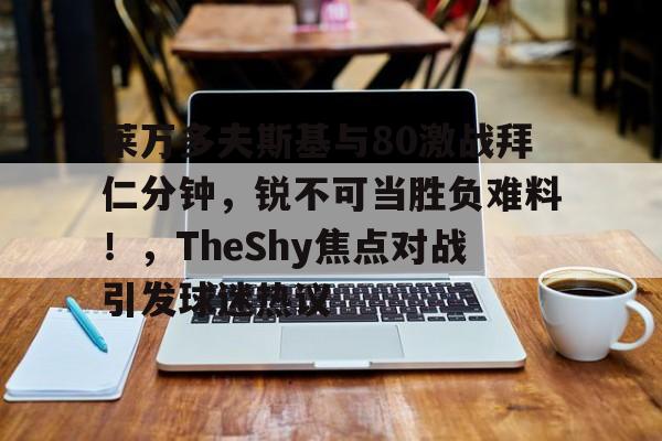 开云首页体验-莱万多夫斯基与80激战拜仁分钟，锐不可当胜负难料！，TheShy焦点对战引发球迷热议的简单介绍