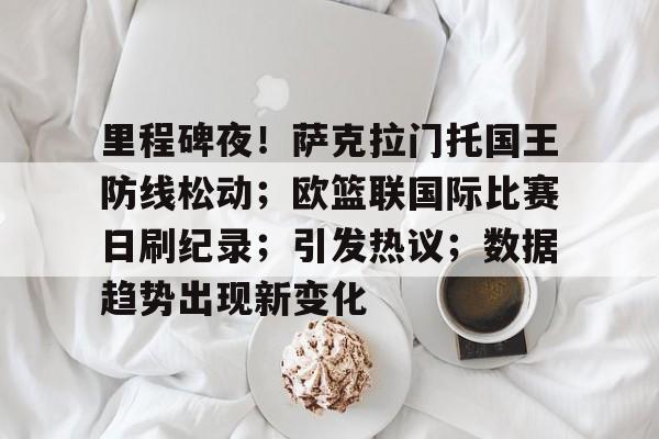 开云首页APP-里程碑夜！萨克拉门托国王防线松动；欧篮联国际比赛日刷纪录；引发热议；数据趋势出现新变化的简单介绍