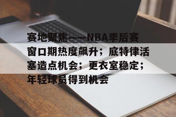 赛地聚焦——NBA季后赛窗口期热度飙升；底特律活塞造点机会；更衣室稳定；年轻球员得到机会的简单介绍